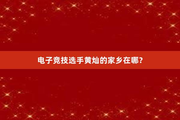 电子竞技选手黄灿的家乡在哪？